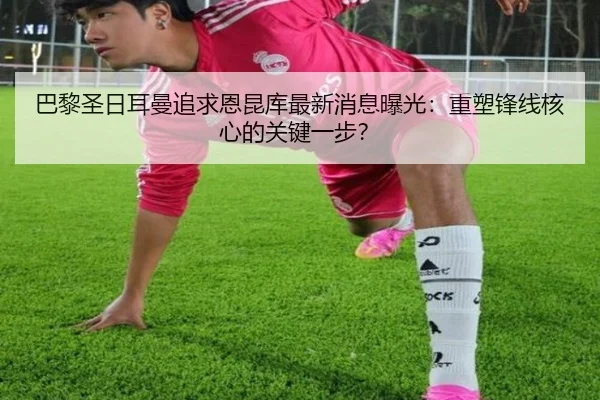 巴黎圣日耳曼追求恩昆库最新消息曝光：重塑锋线核心的关键一步？
